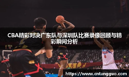 CBA精彩对决广东队与深圳队比赛录像回顾与精彩瞬间分析